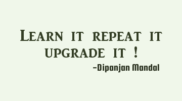 Learn it repeat it upgrade it !