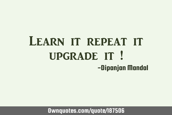 Learn it repeat it upgrade it !