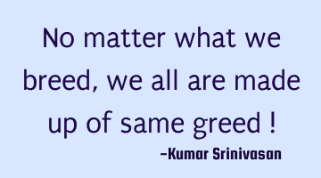 No matter what we breed ,
we all are made up of same greed !