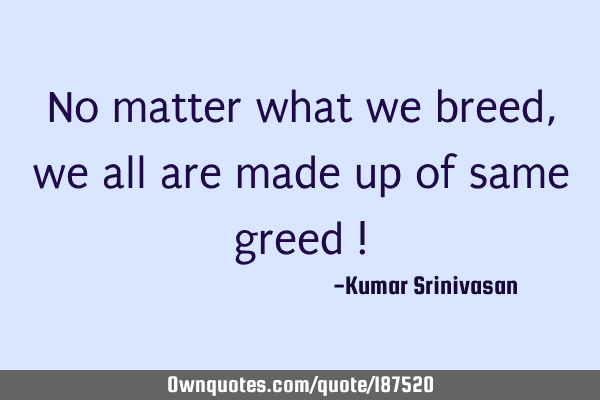 No matter what we breed ,
we all are made up of same greed !