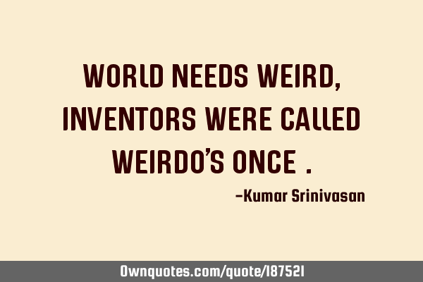 WORLD NEEDS WEIRD,
INVENTORS WERE CALLED WEIRDO
