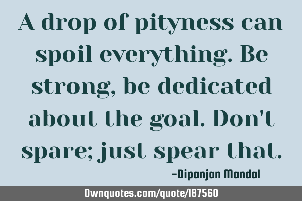 A drop of pityness can spoil everything. Be strong, be dedicated about the goal. Don