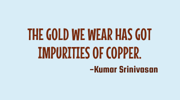 THE GOLD WE WEAR HAS GOT IMPURITIES OF COPPER.