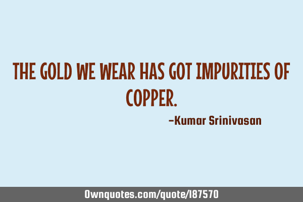 THE GOLD WE WEAR HAS GOT IMPURITIES OF COPPER