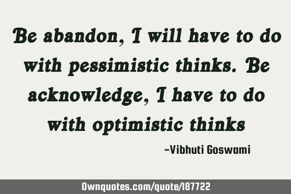 Be abandon, I will have to do with pessimistic thinks. Be acknowledge, I have to do with optimistic