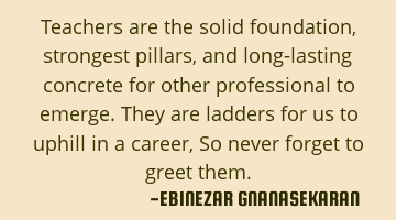 Teachers are the solid foundation, strongest pillars, and long-lasting concrete for other