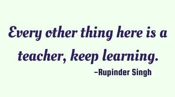 Every other thing here is a teacher, keep learning.