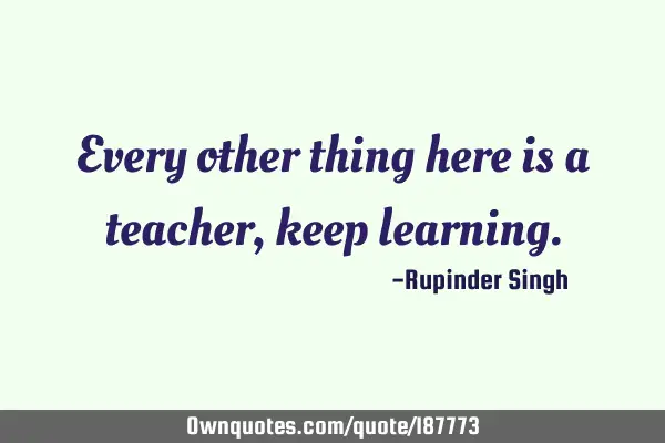 Every other thing here is a teacher, keep