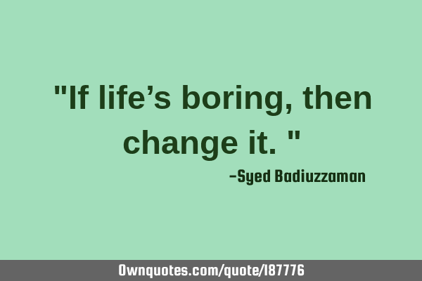 "If life’s boring, then change it."