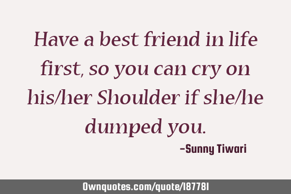 Have a best friend in life first,so you can cry on his/her Shoulder if she/he dumped