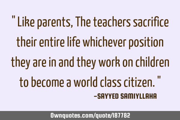" Like parents, The teachers sacrifice their entire life whichever position they are in and they