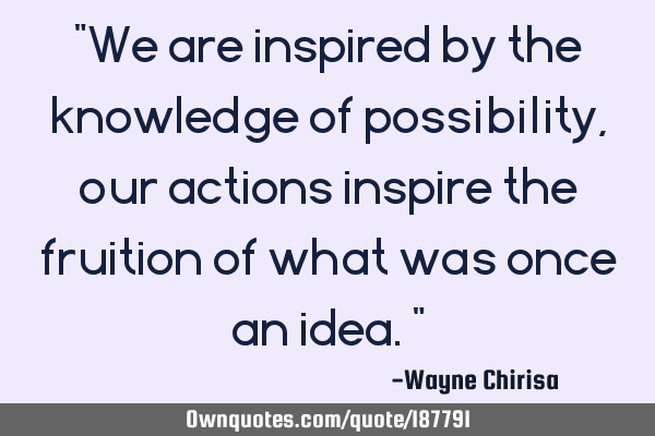 "We are inspired by the knowledge of possibility, our actions inspire the fruition of what was once