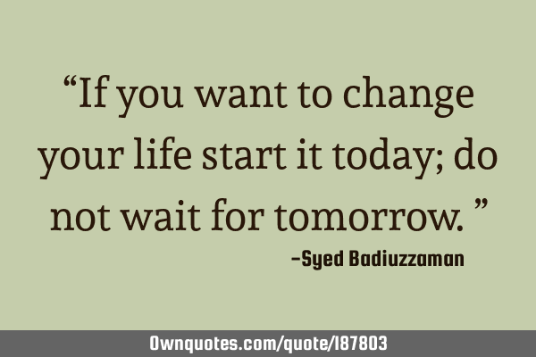 “If you want to change your life start it today; do not wait for tomorrow.”