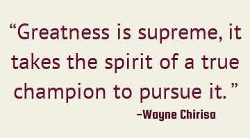 “Greatness is supreme, it takes the spirit of a true champion to pursue it.”