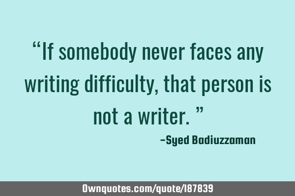 “If somebody never faces any writing difficulty, that person is not a writer.”
