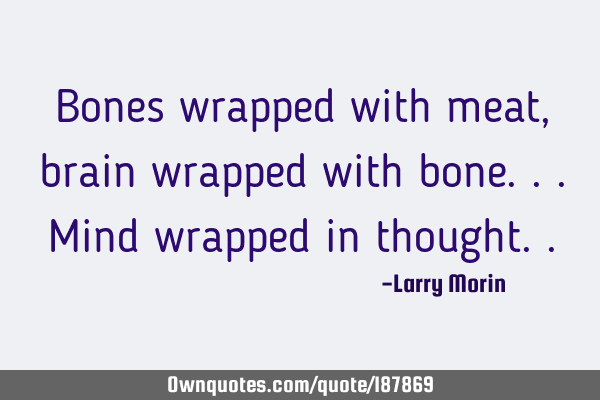 Bones wrapped with meat, brain wrapped with bone...mind wrapped in