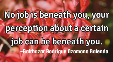 No job is beneath you, your perception about a certain job can be beneath you.