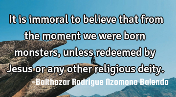 It is immoral to believe that from the moment we were born monsters, unless redeemed by Jesus or