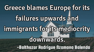 Greece blames Europe for its failures upwards and immigrants for its mediocrity downwards.