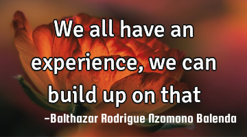 We all have an experience, we can build up on that