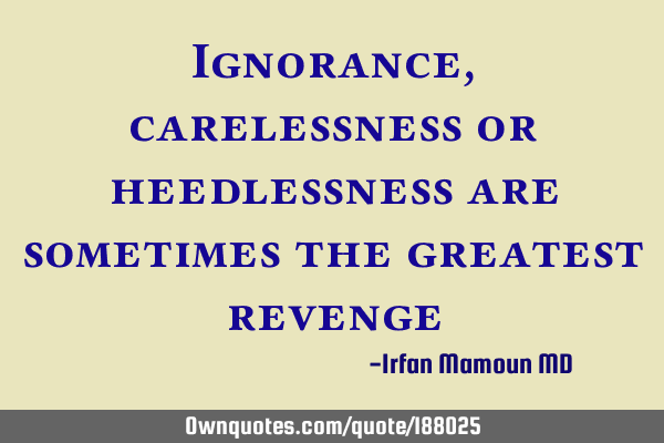 Ignorance, carelessness or heedlessness are sometimes the greatest