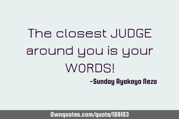 The closest JUDGE around you is your WORDS!