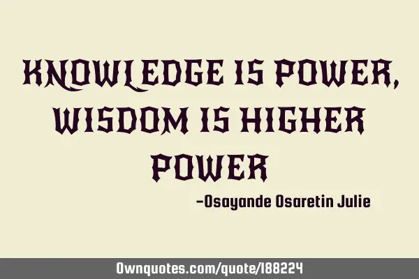 KNOWLEDGE IS POWER, WISDOM IS HIGHER POWER