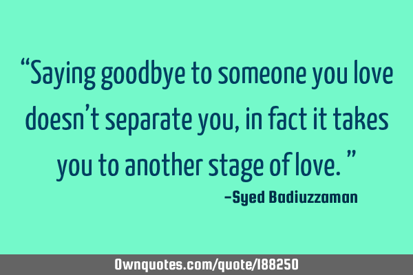 “Saying goodbye to someone you love doesn’t separate you, in fact it takes you to another stage