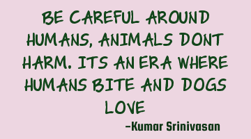 BE CAREFUL AROUND HUMANS, ANIMALS DONT HARM. ITS AN ERA WHERE HUMANS BITE AND DOGS LOVE