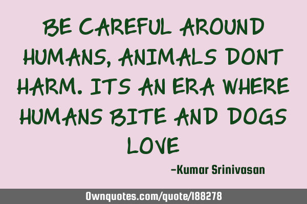 BE CAREFUL AROUND HUMANS, ANIMALS DONT HARM. ITS AN ERA WHERE HUMANS BITE AND DOGS LOVE