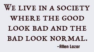 We live in a society where the good look bad and the bad look normal.