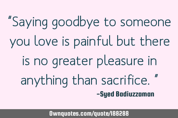 “Saying goodbye to someone you love is painful but there is no greater pleasure in anything than