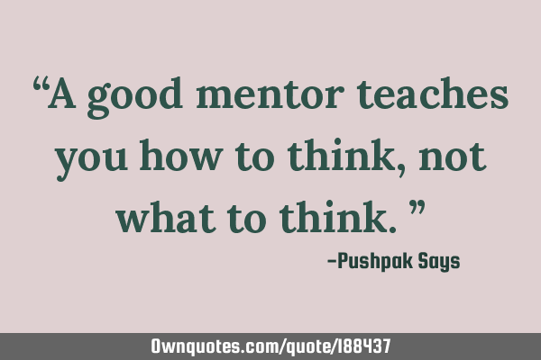 “A good mentor teaches you how to think, not what to think.”