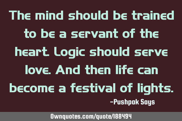 The mind should be trained to be a servant of the heart. Logic should serve love. And then life can