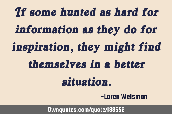 If some hunted as hard for information as they do for inspiration, they might find themselves in a
