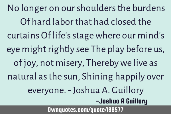 No longer on our shoulders the burdens Of hard labor that had closed the curtains Of life