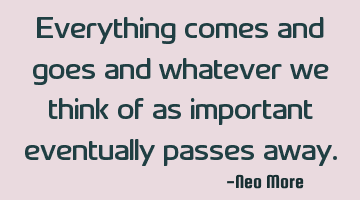 Everything comes and goes and whatever we think of as important eventually passes away.