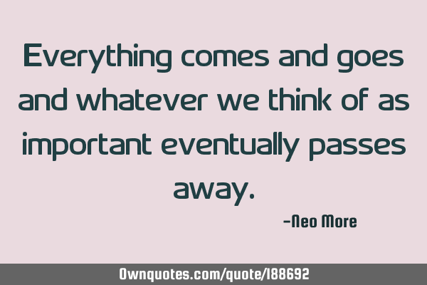 Everything comes and goes and whatever we think of as important eventually passes