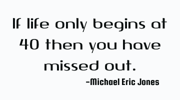 If life only begins at 40 then you have missed out.