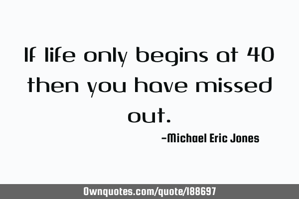 If life only begins at 40 then you have missed