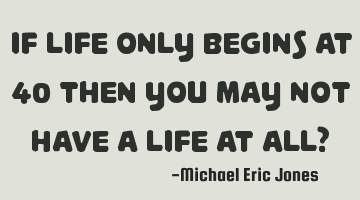 If life only begins at 40 then you may not have a life at all?