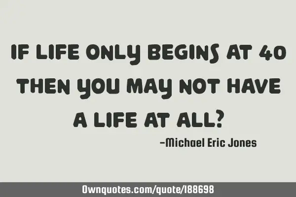 If life only begins at 40 then you may not have a life at all?