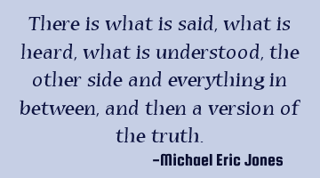 There is what is said, what is heard, what is understood, the other side and everything in between,
