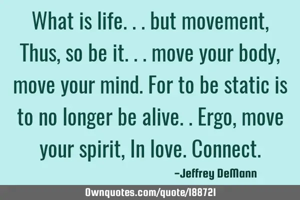 What is life... but movement,
Thus, so be it... move your body,
move your mind. For to be static
