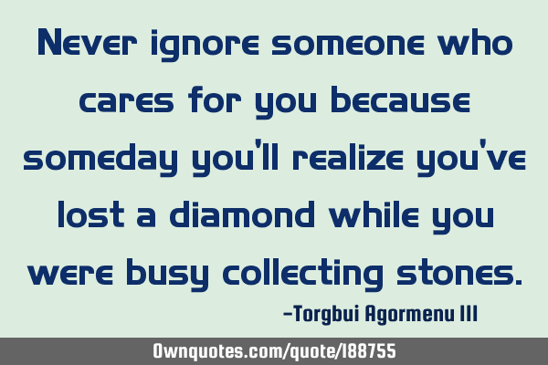 Never ignore someone who cares for you because someday you