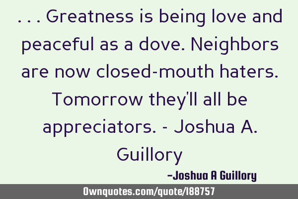...Greatness is being love and peaceful as a dove. Neighbors are now closed-mouth haters. Tomorrow