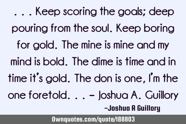 ...Keep scoring the goals; deep pouring from the soul. Keep boring for gold. The mine is mine and