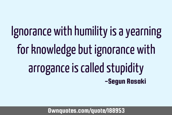 Ignorance with humility is a yearning for knowledge but ignorance with arrogance is called