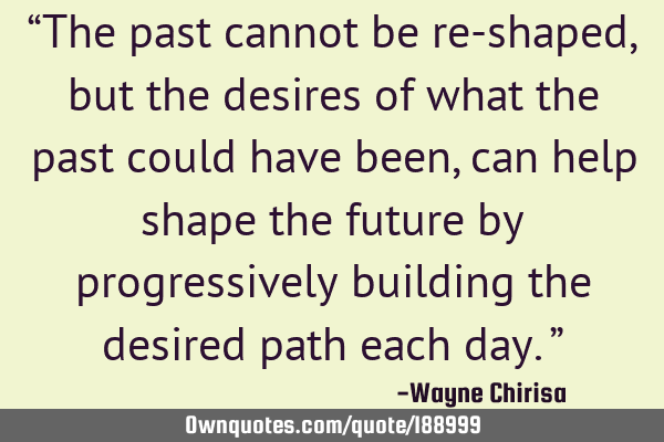 “The past cannot be re-shaped, but the desires of what the past could have been, can help shape