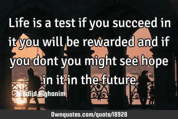 Life is a test if you succeed in it you will be rewarded and if you dont you might see hope in it